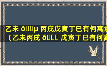 乙未 🐵 丙戌戊寅丁巳有何寓意（乙未丙戌 🐞 戊寅丁巳有何寓意和象征）